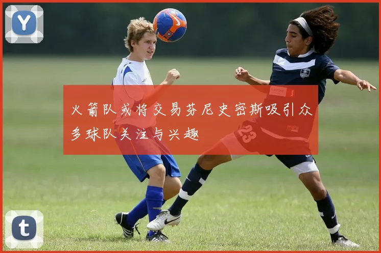 火箭队或将交易芬尼史密斯吸引众多球队关注与兴趣