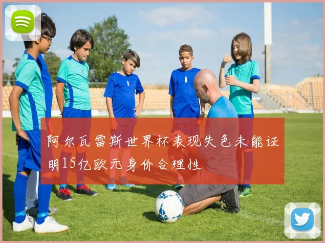 阿尔瓦雷斯世界杯表现失色未能证明15亿欧元身价合理性