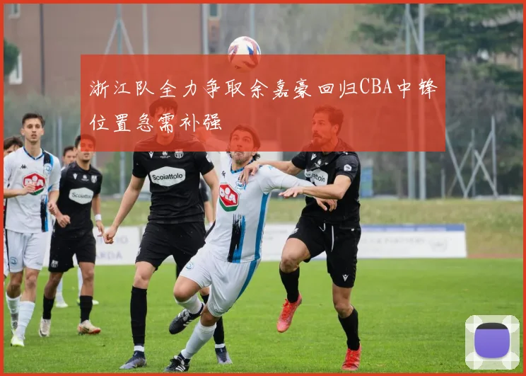 浙江队全力争取余嘉豪回归CBA中锋位置急需补强