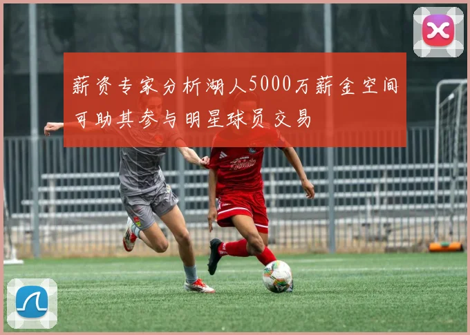 薪资专家分析湖人5000万薪金空间可助其参与明星球员交易