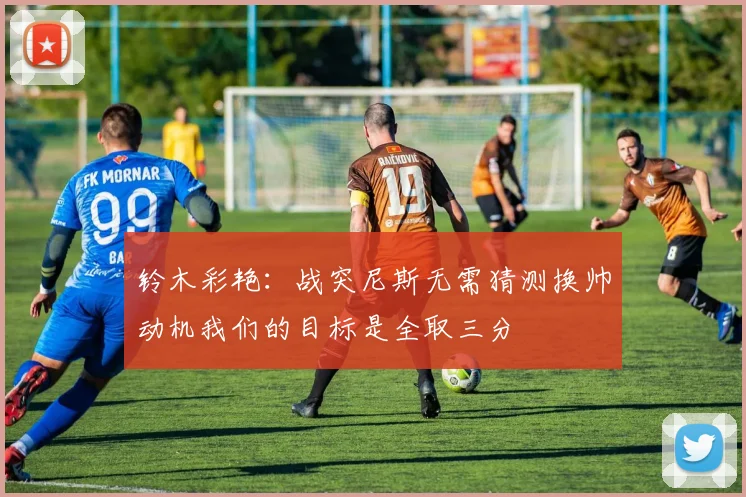 铃木彩艳：战突尼斯无需猜测换帅动机我们的目标是全取三分