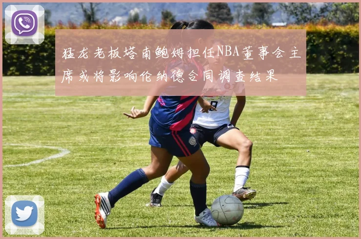 猛龙老板塔南鲍姆担任NBA董事会主席或将影响伦纳德合同调查结果