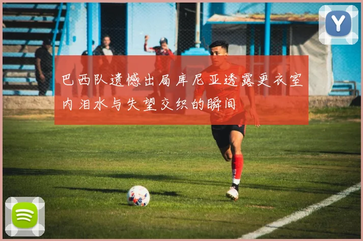巴西队遗憾出局库尼亚透露更衣室内泪水与失望交织的瞬间