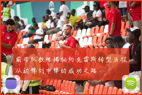 前母队教练揭秘约克雷斯转型历程从边锋到中锋的成功之路