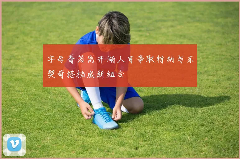 字母哥若离开湖人可争取特纳与东契奇搭档成新组合