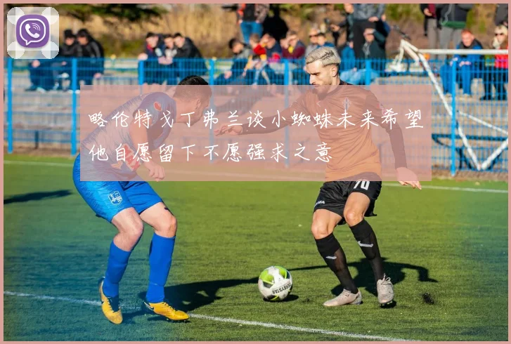 略伦特戈丁弗兰谈小蜘蛛未来希望他自愿留下不愿强求之意