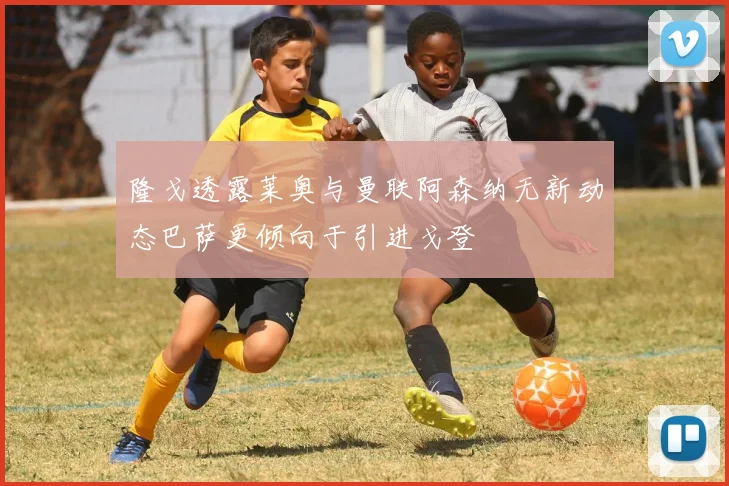 隆戈透露莱奥与曼联阿森纳无新动态巴萨更倾向于引进戈登