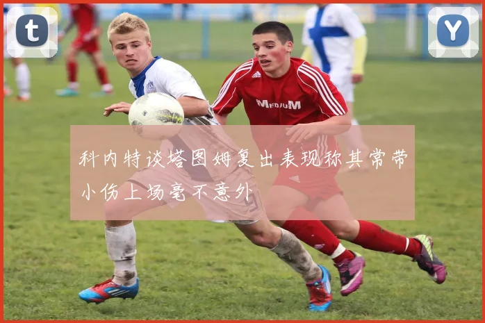 科内特谈塔图姆复出表现称其常带小伤上场毫不意外