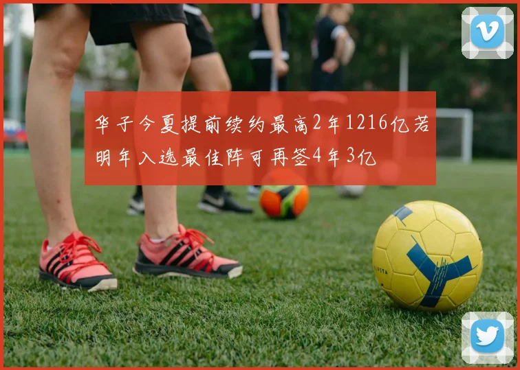 华子今夏提前续约最高2年1216亿若明年入选最佳阵可再签4年3亿