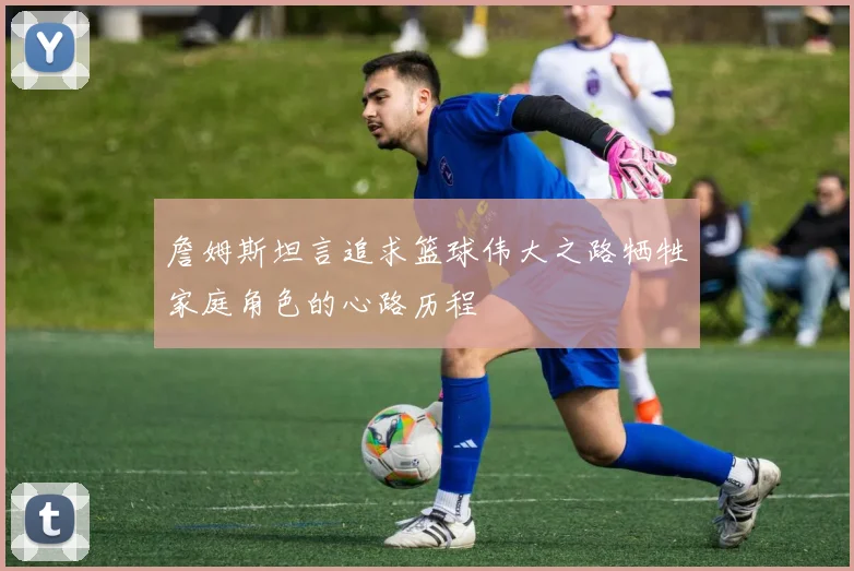 詹姆斯坦言追求篮球伟大之路牺牲家庭角色的心路历程