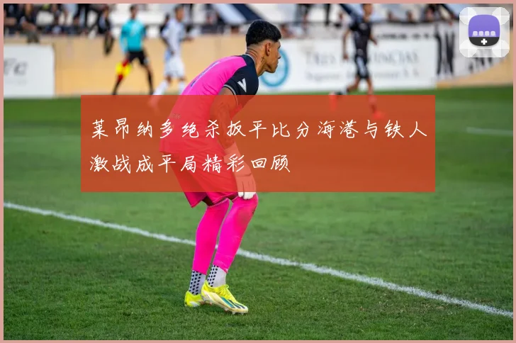 莱昂纳多绝杀扳平比分海港与铁人激战成平局精彩回顾