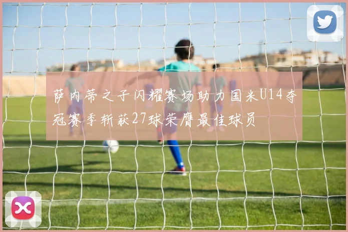 萨内蒂之子闪耀赛场助力国米U14夺冠赛季斩获27球荣膺最佳球员