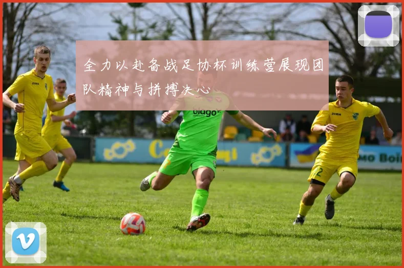 全力以赴备战足协杯训练营展现团队精神与拼搏决心