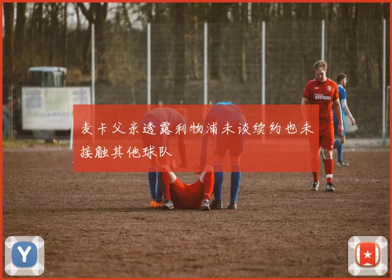 麦卡父亲透露利物浦未谈续约也未接触其他球队