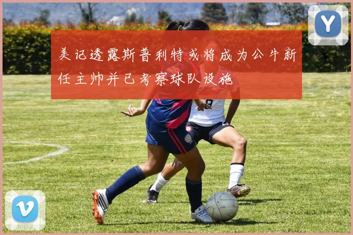 美记透露斯普利特或将成为公牛新任主帅并已考察球队设施