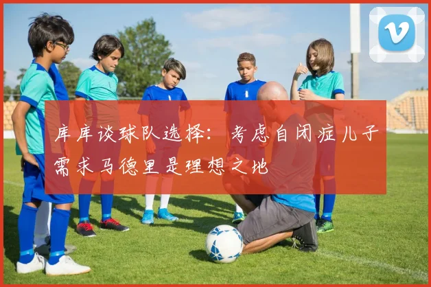 库库谈球队选择：考虑自闭症儿子需求马德里是理想之地