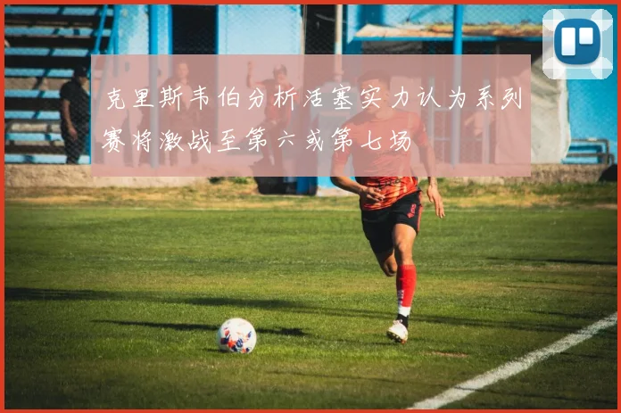克里斯韦伯分析活塞实力认为系列赛将激战至第六或第七场