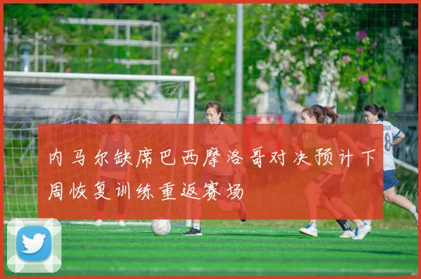 内马尔缺席巴西摩洛哥对决预计下周恢复训练重返赛场