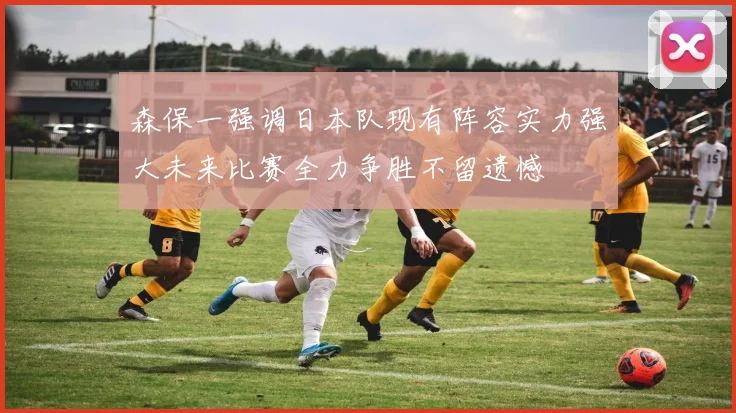 森保一强调日本队现有阵容实力强大未来比赛全力争胜不留遗憾