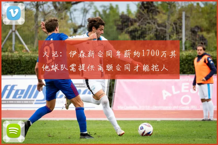 火记：伊森新合同年薪约1700万其他球队需提供高额合同才能挖人